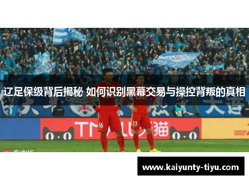 辽足保级背后揭秘 如何识别黑幕交易与操控背叛的真相