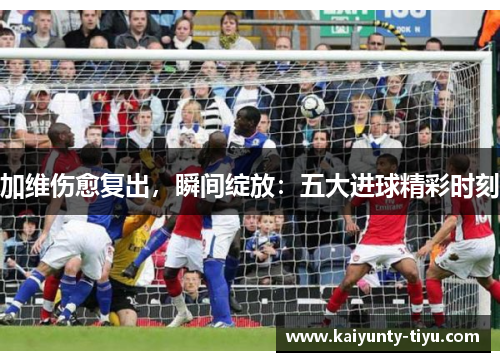 加维伤愈复出，瞬间绽放：五大进球精彩时刻