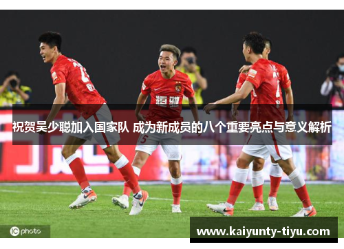 祝贺吴少聪加入国家队 成为新成员的八个重要亮点与意义解析