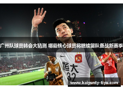 广州队球员转会大猜测 哪些核心球员将继续留队备战新赛季