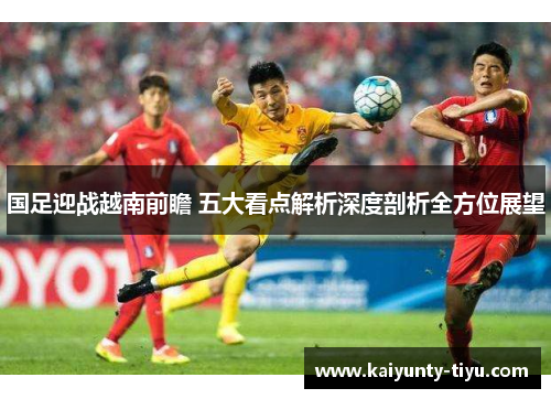 国足迎战越南前瞻 五大看点解析深度剖析全方位展望