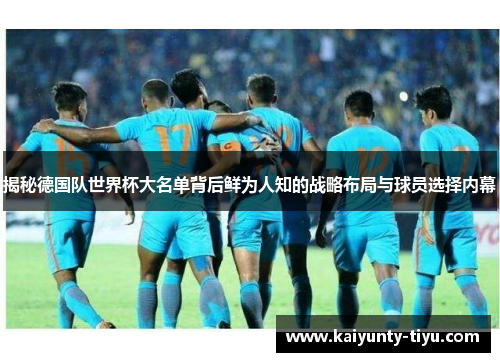 揭秘德国队世界杯大名单背后鲜为人知的战略布局与球员选择内幕