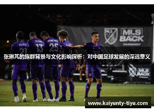 张琳芃的族群背景与文化影响探析：对中国足球发展的深远意义